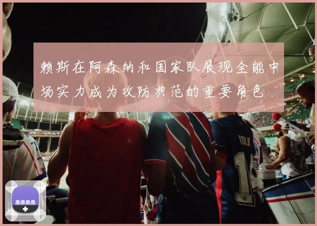 赖斯在阿森纳和国家队展现全能中场实力成为攻防典范的重要角色