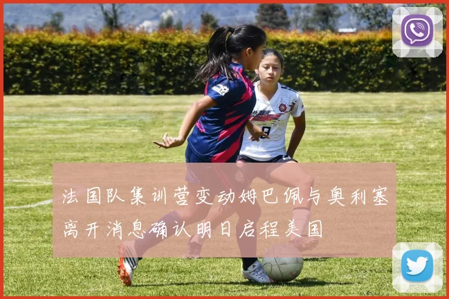 法国队集训营变动姆巴佩与奥利塞离开消息确认明日启程美国