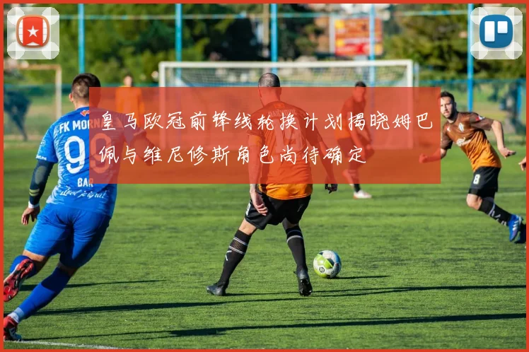 皇马欧冠前锋线轮换计划揭晓姆巴佩与维尼修斯角色尚待确定