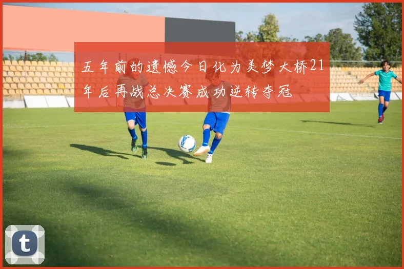 五年前的遗憾今日化为美梦大桥21年后再战总决赛成功逆转夺冠