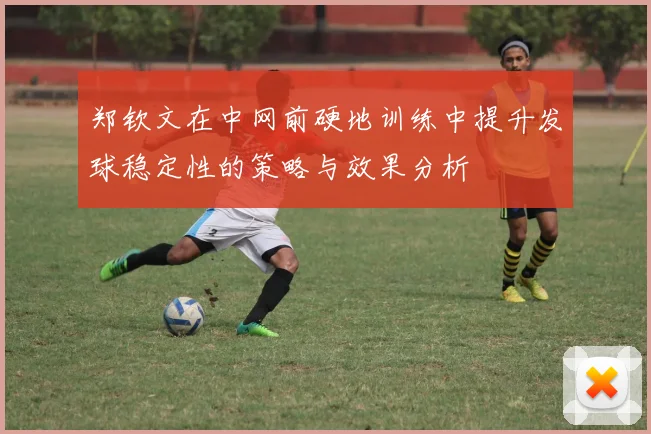 郑钦文在中网前硬地训练中提升发球稳定性的策略与效果分析