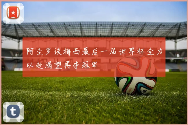 阿圭罗谈梅西最后一届世界杯全力以赴渴望再夺冠军