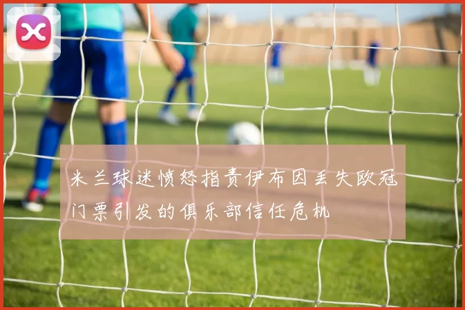 米兰球迷愤怒指责伊布因丢失欧冠门票引发的俱乐部信任危机