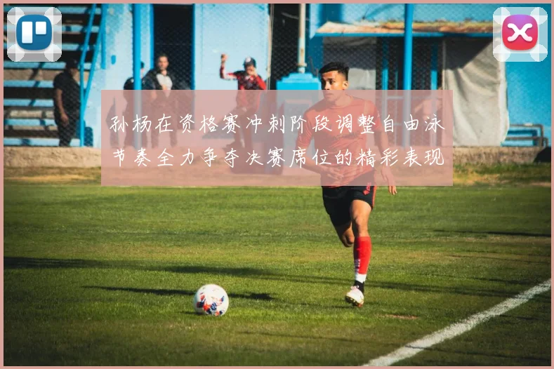 孙杨在资格赛冲刺阶段调整自由泳节奏全力争夺决赛席位的精彩表现