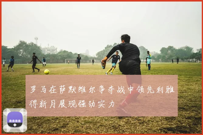 罗马在萨默维尔争夺战中领先利雅得新月展现强劲实力