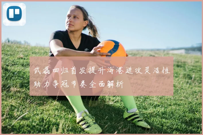 武磊回归首发提升海港进攻灵活性助力争冠节奏全面解析