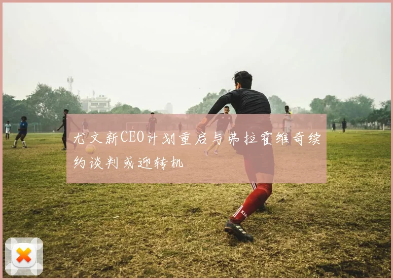 尤文新CEO计划重启与弗拉霍维奇续约谈判或迎转机