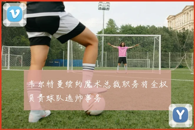 韦尔特曼续约魔术总裁职务将全权负责球队选帅事务