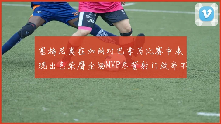 塞梅尼奥在加纳对巴拿马比赛中表现出色荣膺全场MVP尽管射门效率不佳