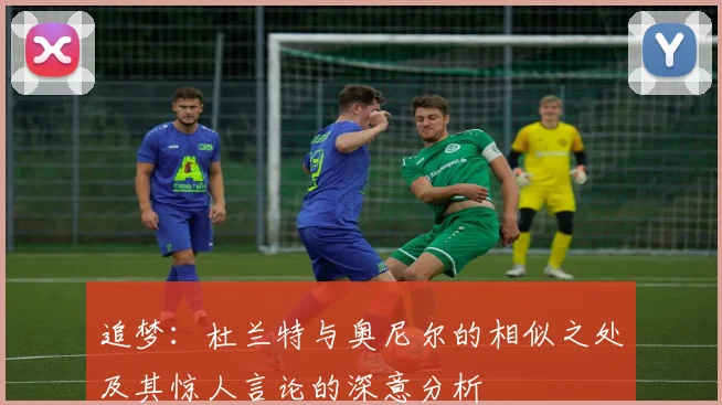 追梦：杜兰特与奥尼尔的相似之处及其惊人言论的深意分析