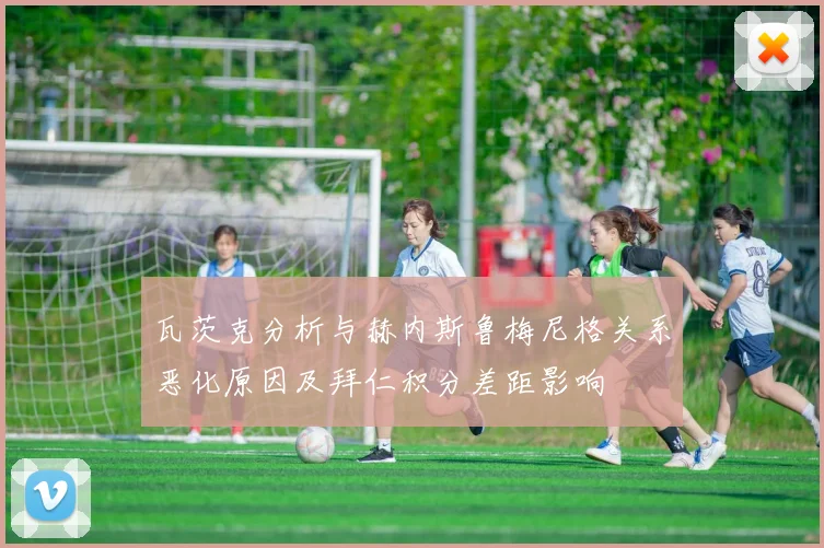 瓦茨克分析与赫内斯鲁梅尼格关系恶化原因及拜仁积分差距影响