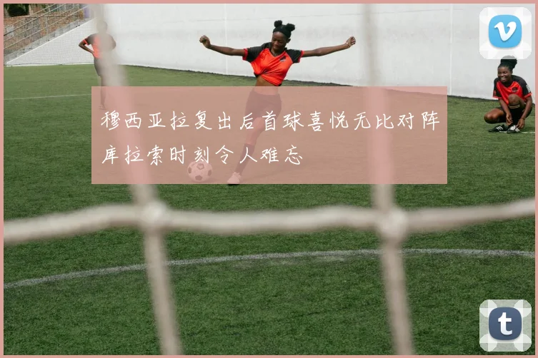 穆西亚拉复出后首球喜悦无比对阵库拉索时刻令人难忘