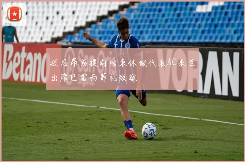 迈尼昂或提前结束休假代表AC米兰出席巴雷西葬礼致敬