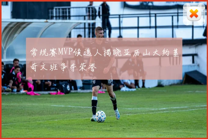 常规赛MVP候选人揭晓亚历山大约基奇文班争夺荣誉