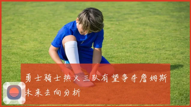 勇士骑士热火三队有望争夺詹姆斯未来去向分析