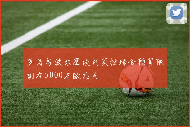 罗马与波尔图谈判莫拉转会预算限制在5000万欧元内