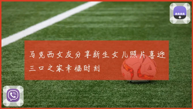 马克西女友分享新生女儿照片喜迎三口之家幸福时刻