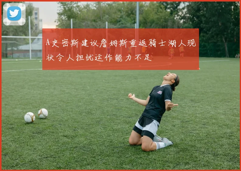 A史密斯建议詹姆斯重返骑士湖人现状令人担忧运作能力不足