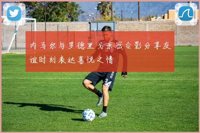 内马尔与罗德里戈亲密合影分享友谊时刻表达喜悦之情