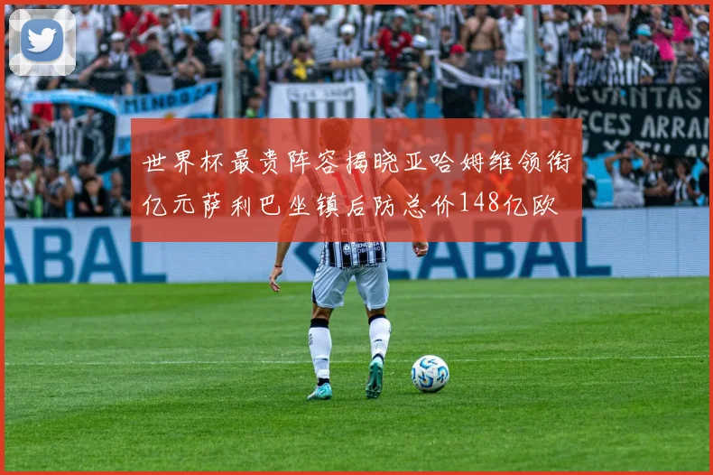 世界杯最贵阵容揭晓亚哈姆维领衔亿元萨利巴坐镇后防总价148亿欧