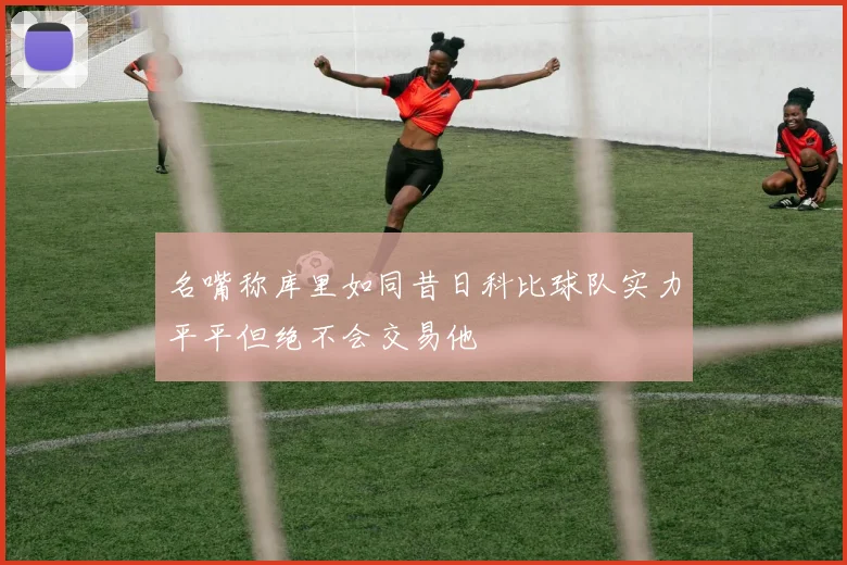 名嘴称库里如同昔日科比球队实力平平但绝不会交易他