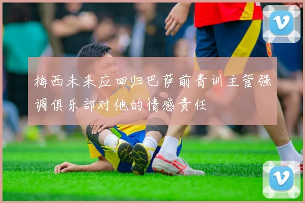 梅西未来应回归巴萨前青训主管强调俱乐部对他的情感责任