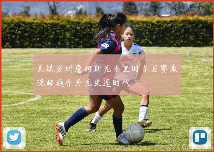 美媒分析詹姆斯无东里时季后赛表现超越乔丹无皮蓬时代