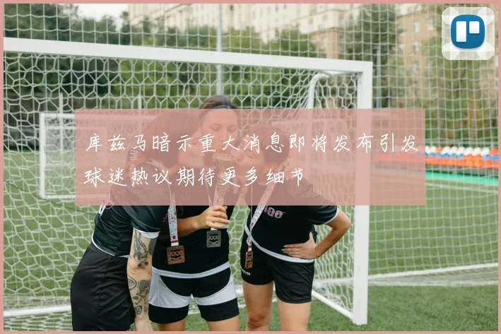 库兹马暗示重大消息即将发布引发球迷热议期待更多细节