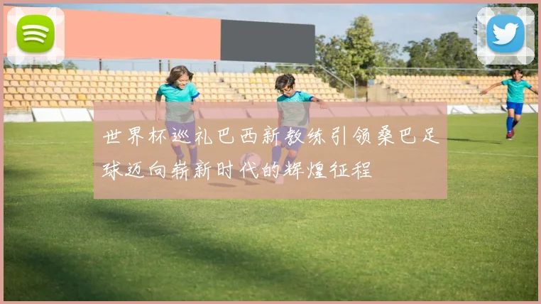 世界杯巡礼巴西新教练引领桑巴足球迈向崭新时代的辉煌征程