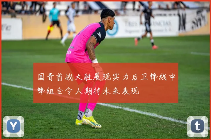 国青首战大胜展现实力后卫锋线中锋组合令人期待未来表现