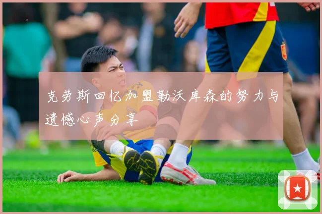 克劳斯回忆加盟勒沃库森的努力与遗憾心声分享
