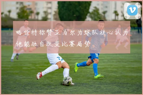 略伦特称赞亚马尔为球队核心认为他能独自改变比赛局势