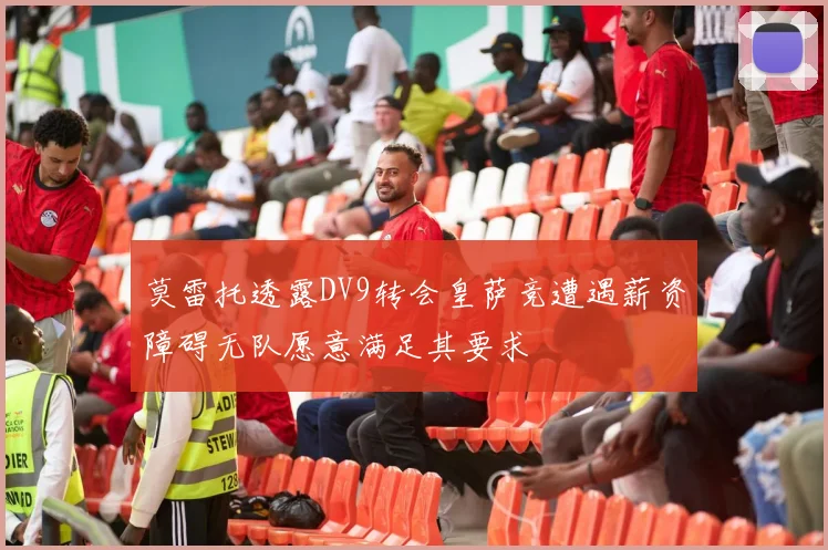 莫雷托透露DV9转会皇萨竞遭遇薪资障碍无队愿意满足其要求