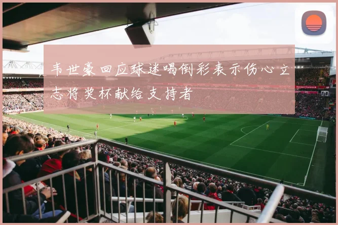 韦世豪回应球迷喝倒彩表示伤心立志将奖杯献给支持者