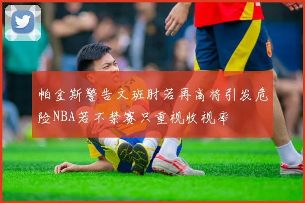 帕金斯警告文班肘若再高将引发危险NBA若不禁赛只重视收视率