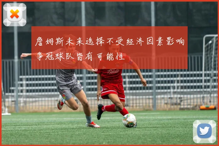 詹姆斯未来选择不受经济因素影响争冠球队皆有可能性