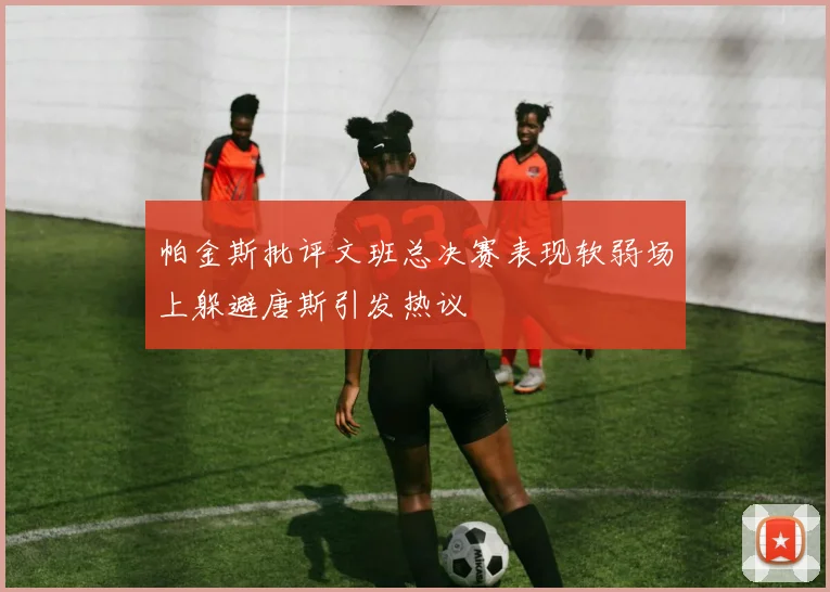 帕金斯批评文班总决赛表现软弱场上躲避唐斯引发热议